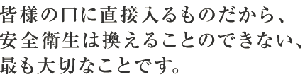 皆様の口に直接入るものだから、
安全衛生は換えることのできない、
最も大切なことです。