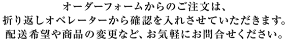 オーダーフォームからのご注文は、
折り返しオペレーターから確認を入れさせていただきます。
配送希望や商品の変更など、お気軽にお問合せください。