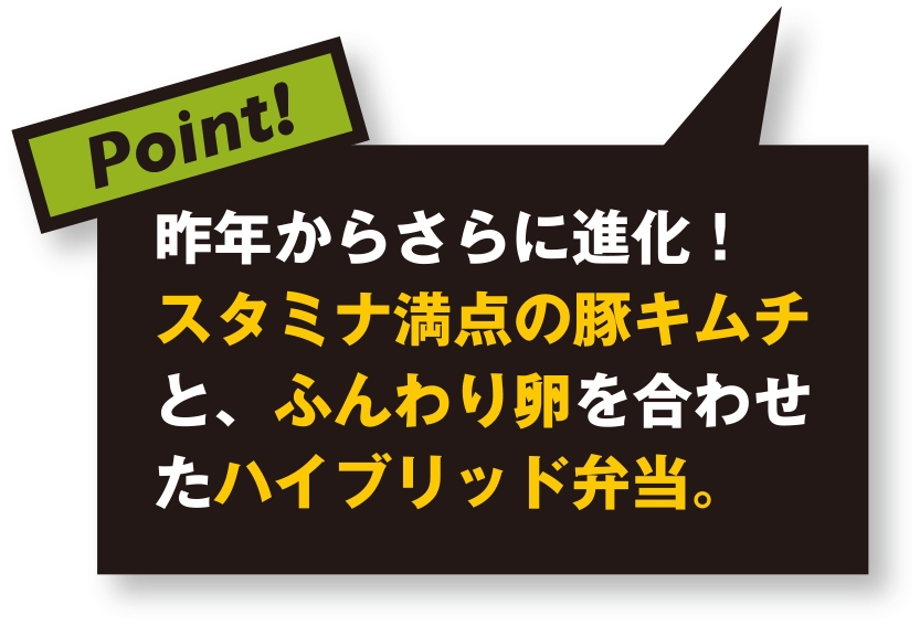 昨年からさらに進化！ スタミナ満点の豚キムチと、ふんわり卵を合わせたハイブリット弁当。