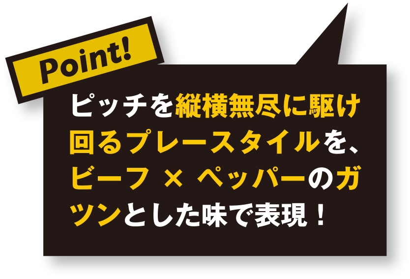 ピッチを縦横無尽に駆け回るプレースタイルを、ビーフ×ペッパーのガツンとした味で表現！
