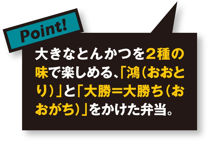 大きなとんかつを2種の味で楽しめる、「鴻（おおとり）」と「大勝＝大勝ち（おおがち）」をかけた弁当。